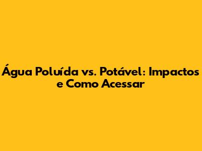 Água Poluída vs. Potável: Impactos e Como Acessar