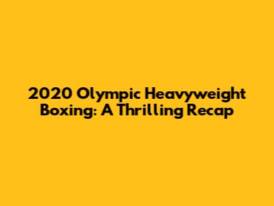 2020 Olympic Heavyweight Boxing: A Thrilling Recap