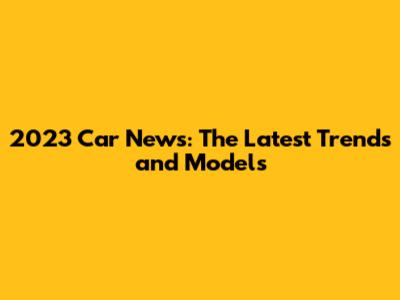 2023 Car News: The Latest Trends and Models