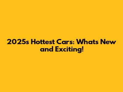 2025's Hottest Cars: What's New and Exciting!