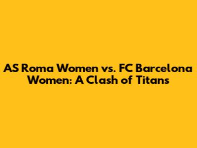 AS Roma Women vs. FC Barcelona Women: A Clash of Titans