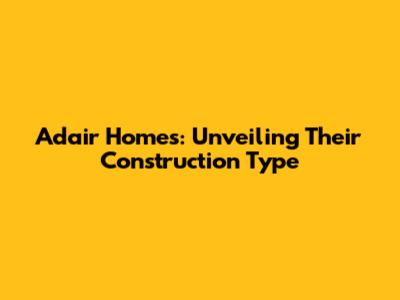 Adair Homes: Unveiling Their Construction Type