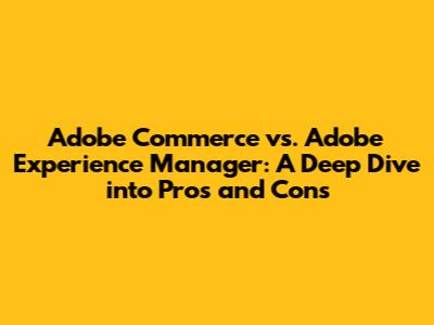 Adobe Commerce vs. Adobe Experience Manager: A Deep Dive into Pros and Cons