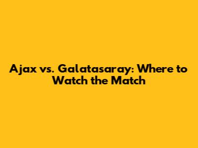 Ajax vs. Galatasaray: Where to Watch the Match