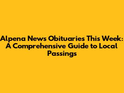Alpena News Obituaries This Week: A Comprehensive Guide to Local Passings