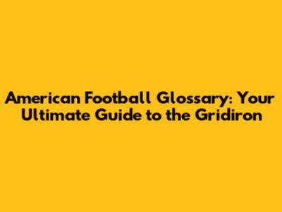 American Football Glossary: Your Ultimate Guide to the Gridiron