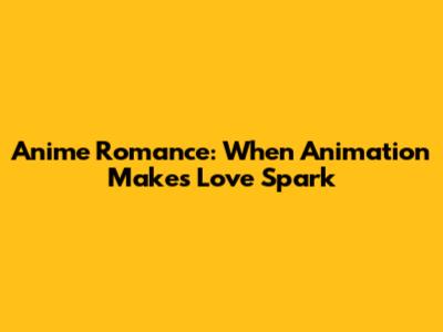 Anime Romance: When Animation Makes Love Spark