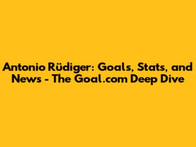 Antonio Rüdiger: Goals, Stats, and News - The Goal.com Deep Dive