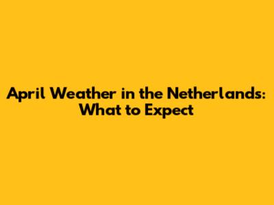 April Weather in the Netherlands: What to Expect