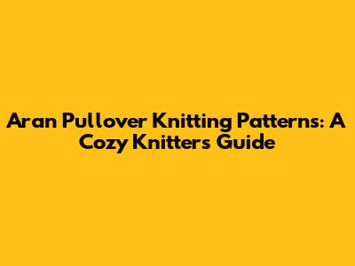 Aran Pullover Knitting Patterns: A Cozy Knitter's Guide