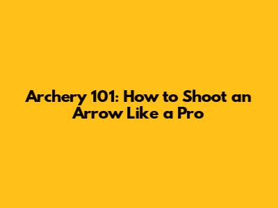 Archery 101: How to Shoot an Arrow Like a Pro