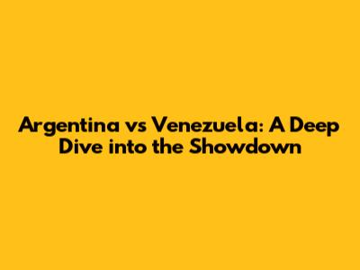Argentina vs Venezuela: A Deep Dive into the Showdown