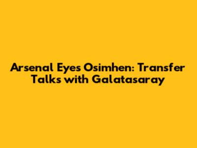 Arsenal Eyes Osimhen: Transfer Talks with Galatasaray