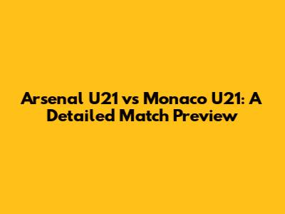 Arsenal U21 vs Monaco U21: A Detailed Match Preview