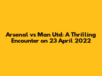 Arsenal vs Man Utd: A Thrilling Encounter on 23 April 2022
