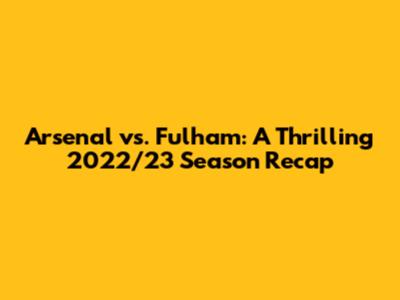 Arsenal vs. Fulham: A Thrilling 2022/23 Season Recap