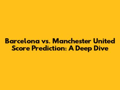 Barcelona vs. Manchester United Score Prediction: A Deep Dive