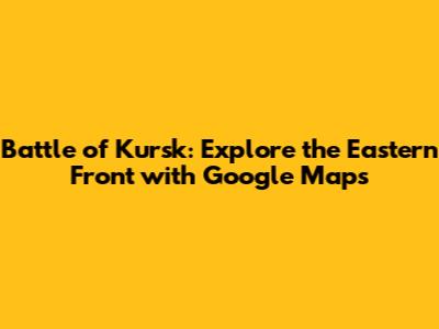 Battle of Kursk: Explore the Eastern Front with Google Maps