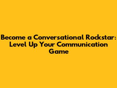Become a Conversational Rockstar: Level Up Your Communication Game