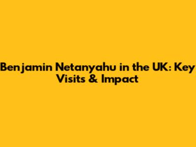 Benjamin Netanyahu in the UK: Key Visits & Impact