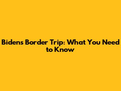 Biden's Border Trip: What You Need to Know