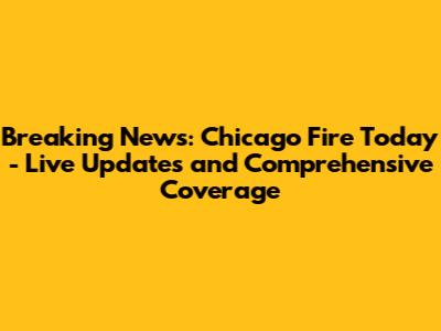 Breaking News: Chicago Fire Today - Live Updates and Comprehensive Coverage