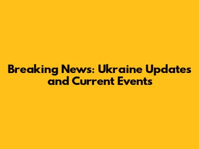 Breaking News: Ukraine Updates and Current Events