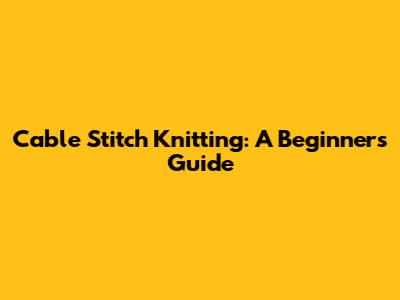 Cable Stitch Knitting: A Beginner's Guide