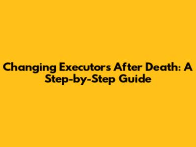 Changing Executors After Death: A Step-by-Step Guide