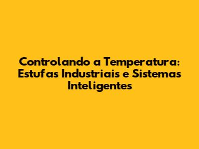 Controlando a Temperatura: Estufas Industriais e Sistemas Inteligentes