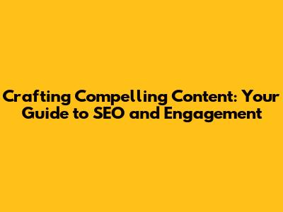 Crafting Compelling Content: Your Guide to SEO and Engagement