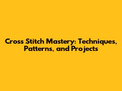 Cross Stitch Mastery: Techniques, Patterns, and Projects