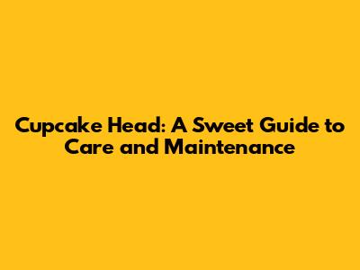 Cupcake Head: A Sweet Guide to Care and Maintenance