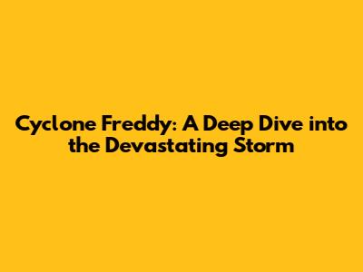 Cyclone Freddy: A Deep Dive into the Devastating Storm