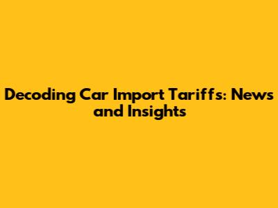 Decoding Car Import Tariffs: News and Insights