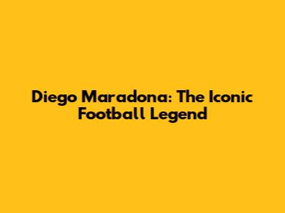 Diego Maradona: The Iconic Football Legend