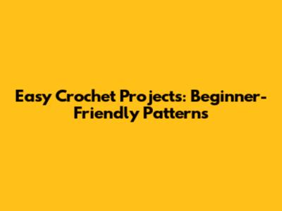 Easy Crochet Projects: Beginner-Friendly Patterns