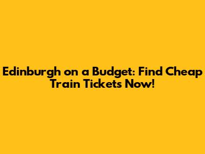 Edinburgh on a Budget: Find Cheap Train Tickets Now!