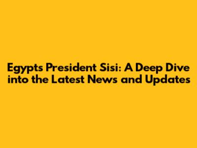 Egypt's President Sisi: A Deep Dive into the Latest News and Updates
