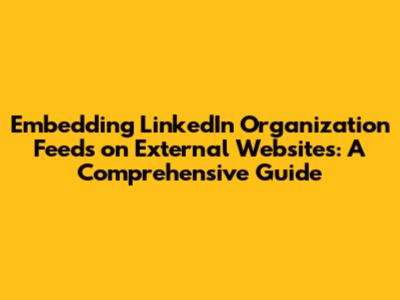 Embedding LinkedIn Organization Feeds on External Websites: A Comprehensive Guide