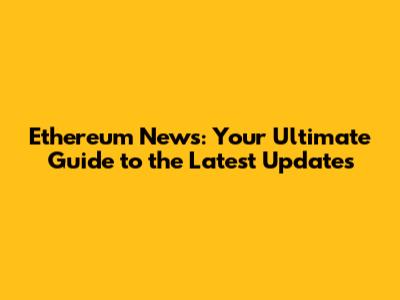 Ethereum News: Your Ultimate Guide to the Latest Updates