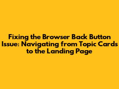 Fixing the Browser Back Button Issue: Navigating from Topic Cards to the Landing Page