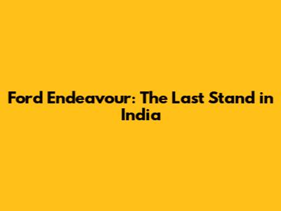 Ford Endeavour: The Last Stand in India
