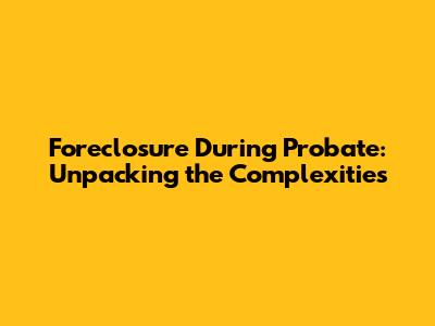 Foreclosure During Probate: Unpacking the Complexities