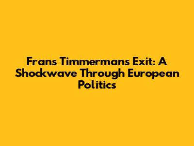 Frans Timmermans' Exit: A Shockwave Through European Politics