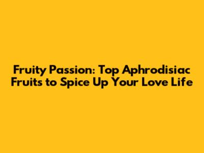 Fruity Passion: Top Aphrodisiac Fruits to Spice Up Your Love Life