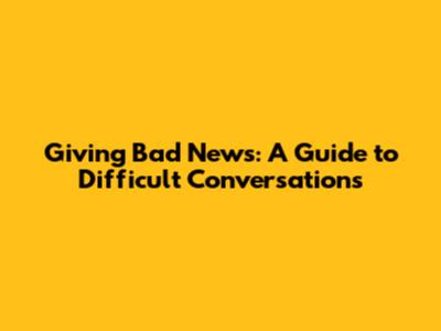 Giving Bad News: A Guide to Difficult Conversations