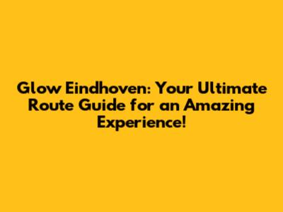 Glow Eindhoven: Your Ultimate Route Guide for an Amazing Experience!