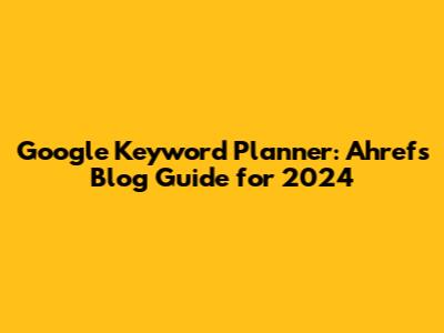 Google Keyword Planner: Ahrefs Blog Guide for 2024