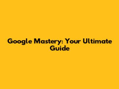 Google Mastery: Your Ultimate Guide
